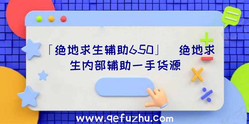 「绝地求生辅助650」|绝地求生内部辅助一手货源